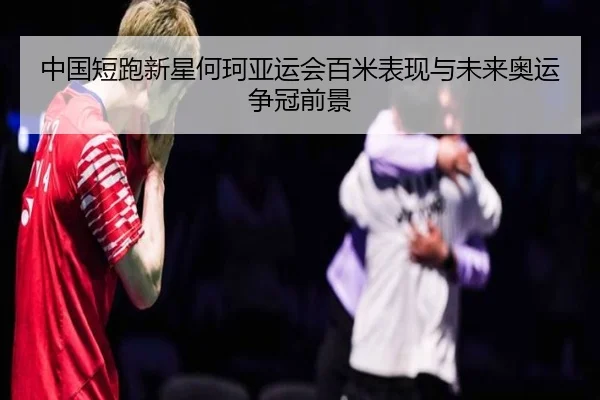 中国短跑新星何珂亚运会百米表现与未来奥运争冠前景
